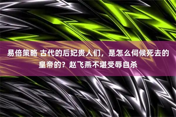 易倍策略 古代的后妃贵人们，是怎么伺候死去的皇帝的？赵飞燕不堪受辱自杀