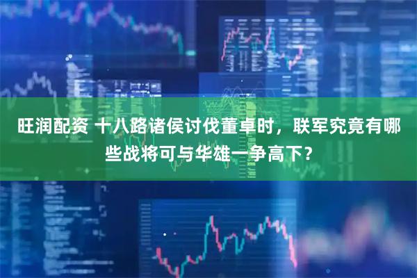 旺润配资 十八路诸侯讨伐董卓时，联军究竟有哪些战将可与华雄一争高下？
