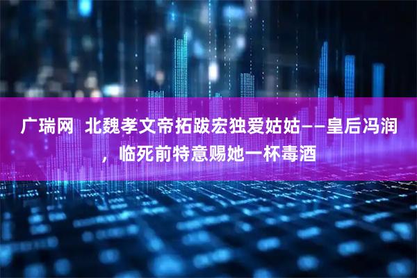 广瑞网  北魏孝文帝拓跋宏独爱姑姑——皇后冯润，临死前特意赐她一杯毒酒