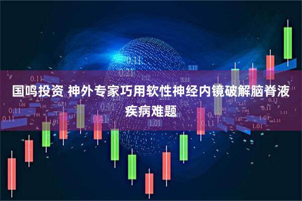 国鸣投资 神外专家巧用软性神经内镜破解脑脊液疾病难题