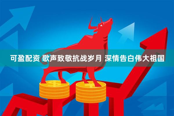 可盈配资 歌声致敬抗战岁月 深情告白伟大祖国