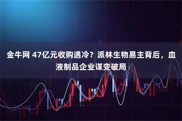 金牛网 47亿元收购遇冷？派林生物易主背后，血液制品企业谋变破局