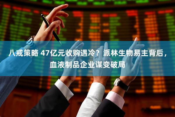 八戒策略 47亿元收购遇冷？派林生物易主背后，血液制品企业谋变破局