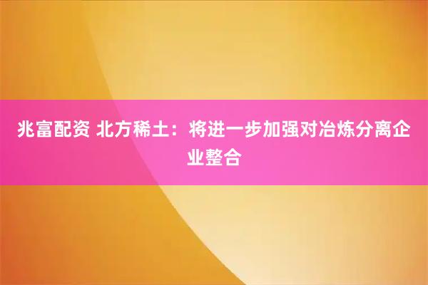 兆富配资 北方稀土：将进一步加强对冶炼分离企业整合
