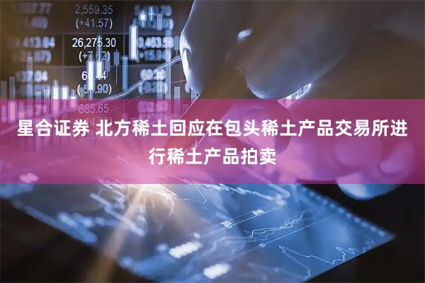 星合证券 北方稀土回应在包头稀土产品交易所进行稀土产品拍卖