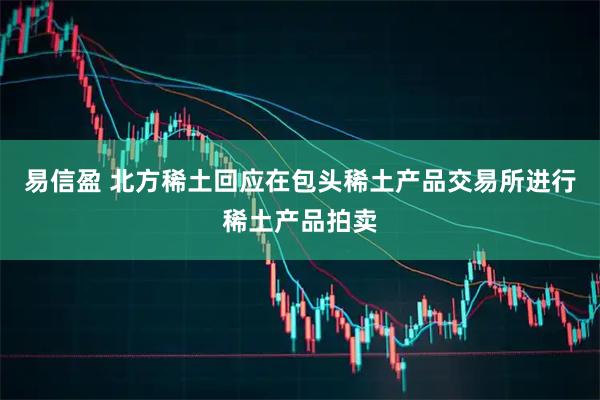 易信盈 北方稀土回应在包头稀土产品交易所进行稀土产品拍卖