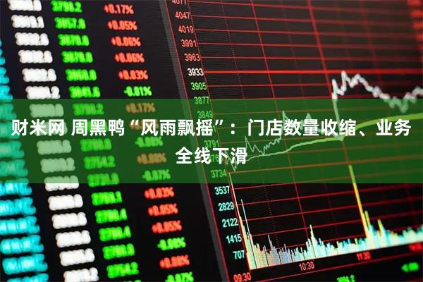 财米网 周黑鸭“风雨飘摇”：门店数量收缩、业务全线下滑