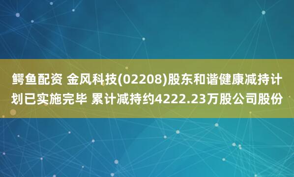 鳄鱼配资 金风科技(02208)股东和谐健康减持计划已实施完毕 累计减持约4222.23万股公司股份