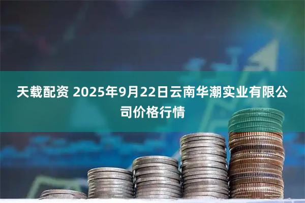 天载配资 2025年9月22日云南华潮实业有限公司价格行情