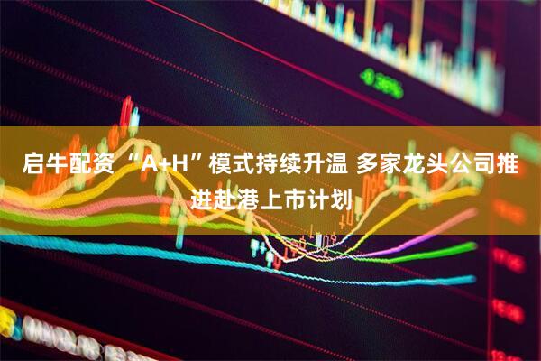 启牛配资 “A+H”模式持续升温 多家龙头公司推进赴港上市计划