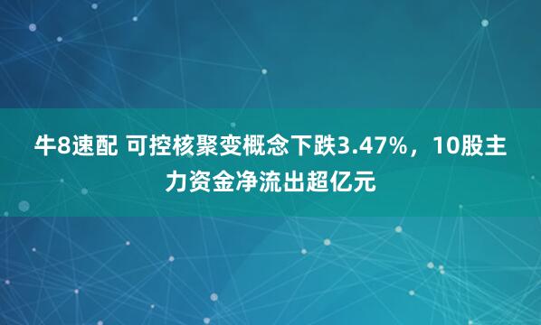 牛8速配 可控核聚变概念下跌3.47%，10股主力资金净流出超亿元