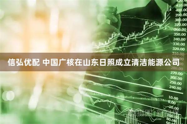 信弘优配 中国广核在山东日照成立清洁能源公司