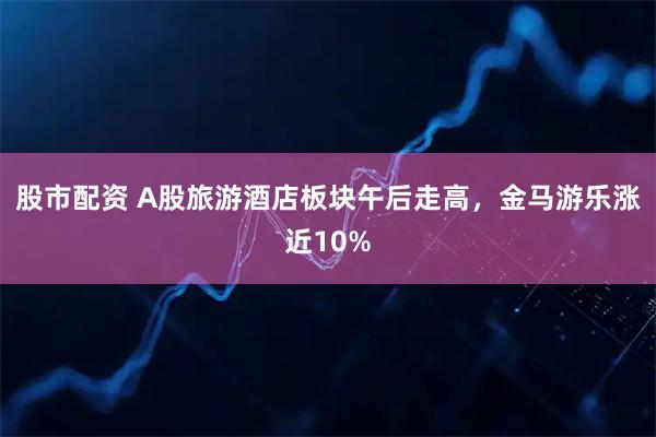 股市配资 A股旅游酒店板块午后走高，金马游乐涨近10%
