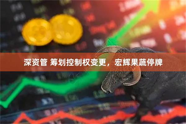 深资管 筹划控制权变更，宏辉果蔬停牌