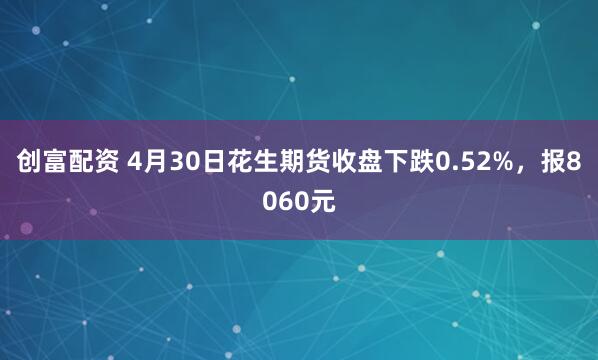 创富配资 4月30日花生期货收盘下跌0.52%，报8060元