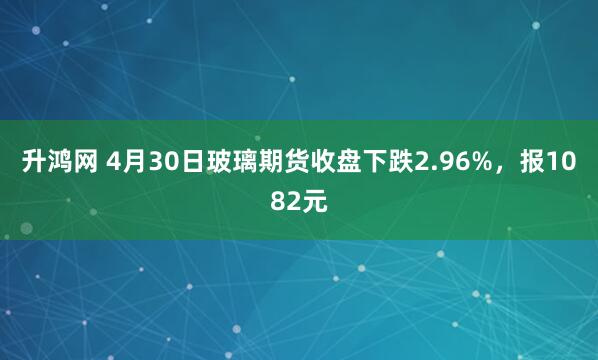 升鸿网 4月30日玻璃期货收盘下跌2.96%，报1082元