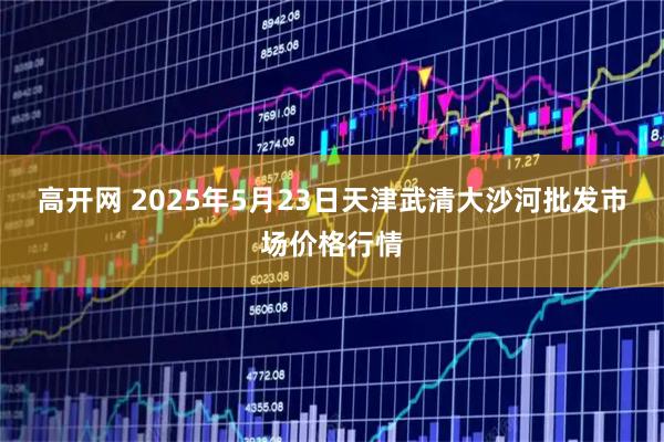 高开网 2025年5月23日天津武清大沙河批发市场价格行情