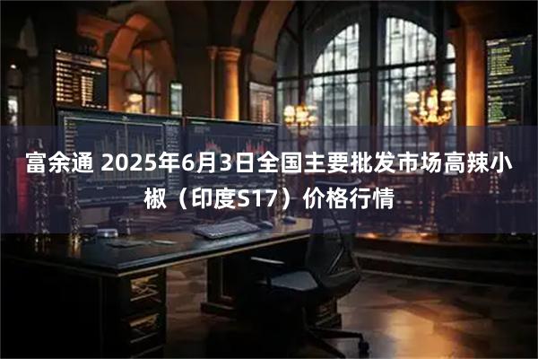 富余通 2025年6月3日全国主要批发市场高辣小椒（印度S17）价格行情