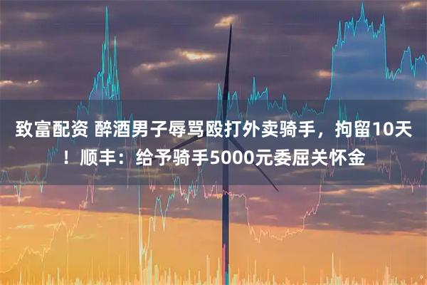 致富配资 醉酒男子辱骂殴打外卖骑手，拘留10天！顺丰：给予骑手5000元委屈关怀金