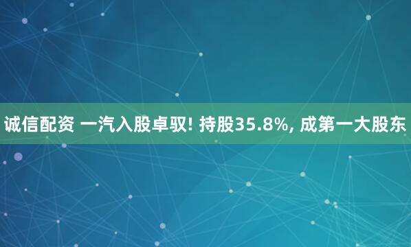 诚信配资 一汽入股卓驭! 持股35.8%, 成第一大股东