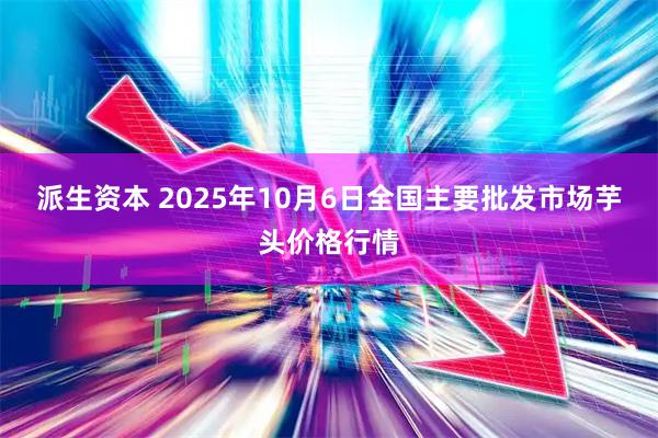 派生资本 2025年10月6日全国主要批发市场芋头价格行情