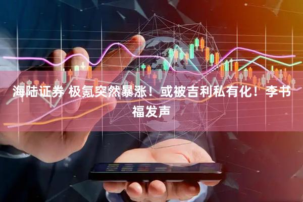 海陆证券 极氪突然暴涨！或被吉利私有化！李书福发声