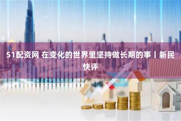 51配资网 在变化的世界里坚持做长期的事丨新民快评