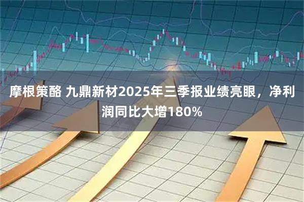 摩根策酪 九鼎新材2025年三季报业绩亮眼,净利润同比大增180%