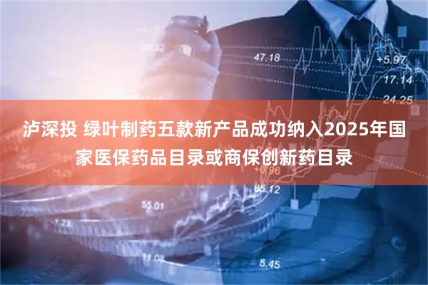 泸深投 绿叶制药五款新产品成功纳入2025年国家医保药品目录或商保创新药目录