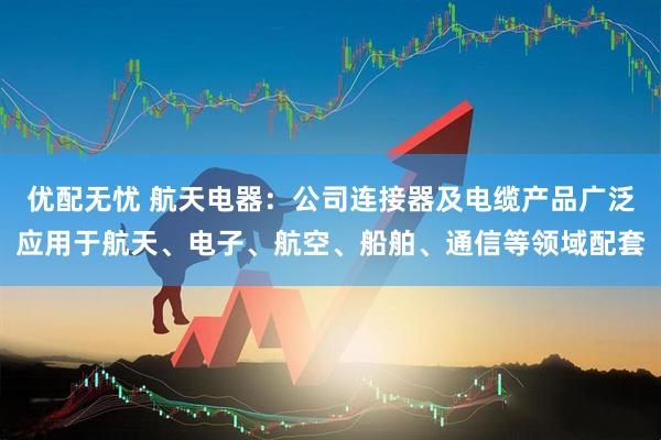 优配无忧 航天电器：公司连接器及电缆产品广泛应用于航天、电子、航空、船舶、通信等领域配套