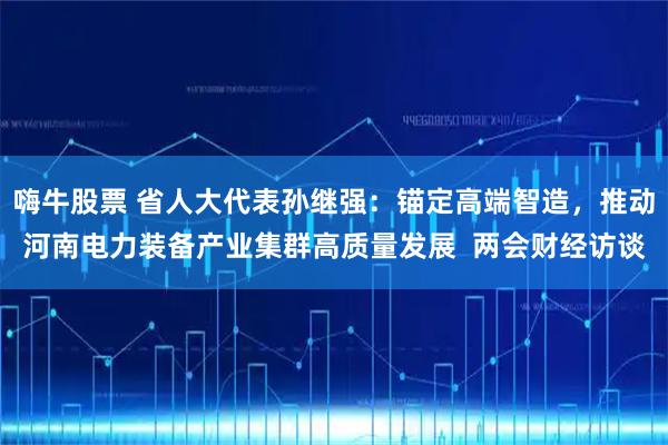 嗨牛股票 省人大代表孙继强：锚定高端智造，推动河南电力装备产业集群高质量发展  两会财经访谈