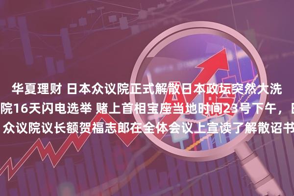 华夏理财 日本众议院正式解散日本政坛突然大洗牌高市早苗解散众议院16天闪电选举 赌上首相宝座当地时间23号下午，日本政坛彻底炸锅了，众议院议长额贺福志郎在全体会议上宣读了解散诏书，众议院正式解散，这也意味着日本即将迎来一场激烈的选战。而就在当天上午，日本首相高市早苗和全体阁僚召开内阁会议，