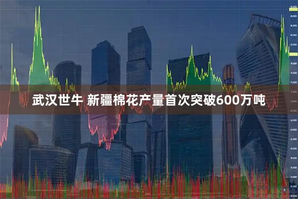 武汉世牛 新疆棉花产量首次突破600万吨