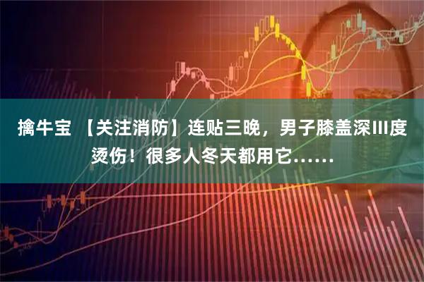 擒牛宝 【关注消防】连贴三晚，男子膝盖深Ⅲ度烫伤！很多人冬天都用它……