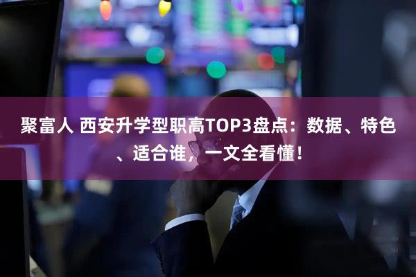 聚富人 西安升学型职高TOP3盘点：数据、特色、适合谁，一文全看懂！