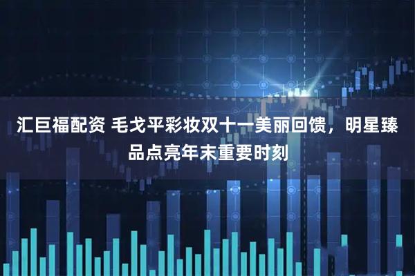 汇巨福配资 毛戈平彩妆双十一美丽回馈，明星臻品点亮年末重要时刻