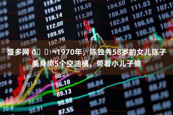 盛多网 🌬1970年，陈独秀58岁的女儿陈子美身绑5个空油桶，带着小儿子偷