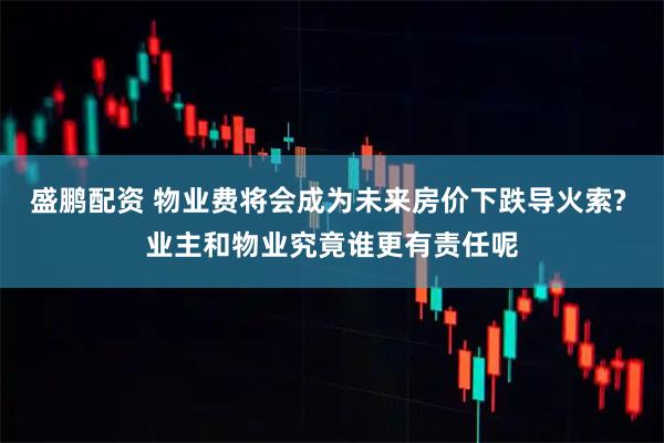 盛鹏配资 物业费将会成为未来房价下跌导火索? 业主和物业究竟谁更有责任呢